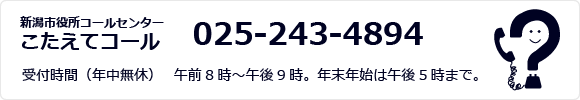新潟市役所コールセンター こたえてコール 025-243-4894 受付時間(年中無休) 　午前8時~午後9時。年末年始は午後5時まで。
