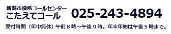 新潟市役所コールセンター　こたえてコール　025-243-4894 受付時間(年中無休) 　午前8時~午後9時。年末年始は午後5時まで。