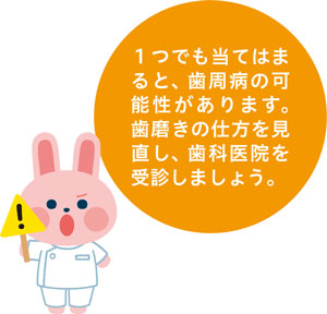 1つでも当てはまると、歯周病の可能性があります。歯磨きの仕方を見直し、歯科医院を受診しましょう。