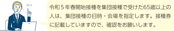 令和5年春開始接種を集団接種で受けた65歳以上の人は、集団接種の日時・会場を指定します。接種券に記載していますので、確認をお願いします。