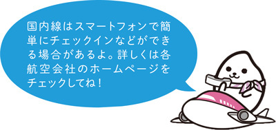 国内線はスマートフォンで簡単にチェックインなどができる場合があるよ。詳しくは各航空会社のホームページをチェックしてね！