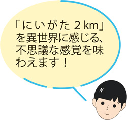 「にいがた2km」を異世界に感じる、不思議な感覚を味わえます！