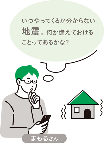 まもるさん　いつやってくるか分からない地震。何か備えておけることってあるかな？