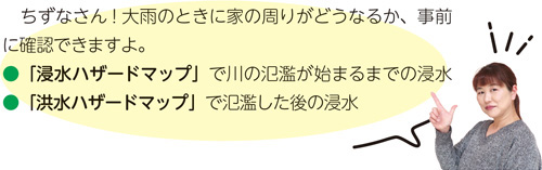 ちずなさん！大雨のときに家の周りがどうなるか、事前に確認できますよ。●「浸水ハザードマップ」で川の氾濫が始まるまでの浸水●「洪水ハザードマップ」で氾濫した後の浸水