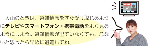 大雨のときは、避難情報をすぐ受け取れるようにテレビやスマートフォン・携帯電話をよく見るようにしよう。避難情報が出ていなくても、危ないと思ったら早めに避難してね。