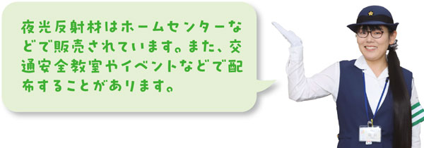夜光反射材はホームセンターなどで販売されています。また、交通安全教室やイベントなどで配布することがあります。