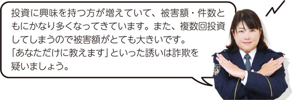 投資に興味を持つ方が増えていて、被害額・件数ともにかなり多くなってきています。また、複数回投資してしまうので被害額がとても大きいです。「あなただけに教えます」といった誘いは詐欺を疑いましょう。