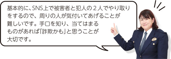 基本的に、SNS上で被害者と犯人の2人でやり取りをするので、周りの人が気付いてあげることが難しいです。手口を知り、当てはまるものがあれば「詐欺かも」と思うことが大切です。